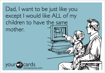 Dad, I want to be just like you except I would like ALL of my
children to have the same
mother.