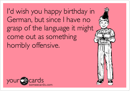 I'd wish you happy birthday in
German, but since I have no
grasp of the language it might
come out as something
horribly offensive.