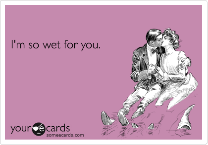 

I'm so wet for you.