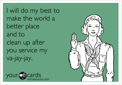 I will do my best to 
make the world a 
better place 
and to
clean up after
you service my 
va-jay-jay.