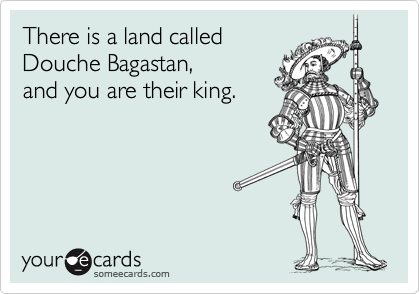 There is a land called 
Douche Bagastan,
and you are their king.