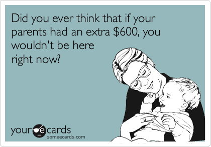 Did you ever think that if your parents had an extra $600, you wouldn't be hereright now?