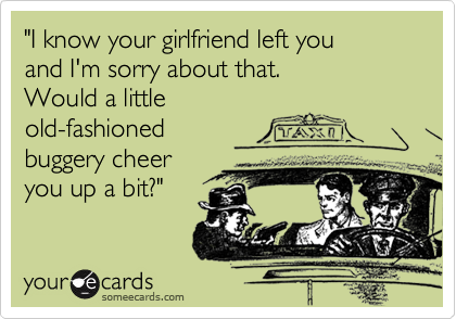 "I know your girlfriend left you
and I'm sorry about that.
Would a little
old-fashioned
buggery cheer
you up a bit?"