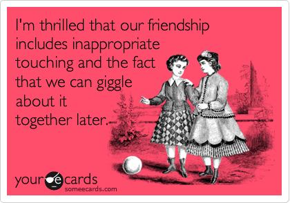 I'm thrilled that our friendship includes inappropriate  
touching and the fact   
that we can giggle
about it
together later.