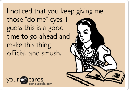 I noticed that you keep giving me those "do me" eyes. I
guess this is a good
time to go ahead and
make this thing
official, and smush.