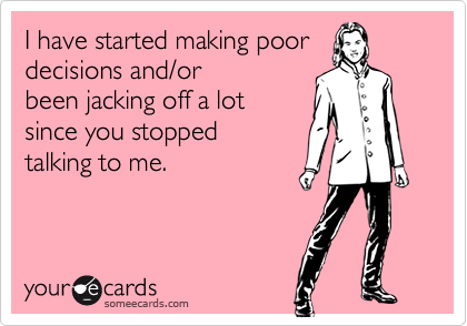 I have started making poor
decisions and/or
been jacking off a lot 
since you stopped 
talking to me.