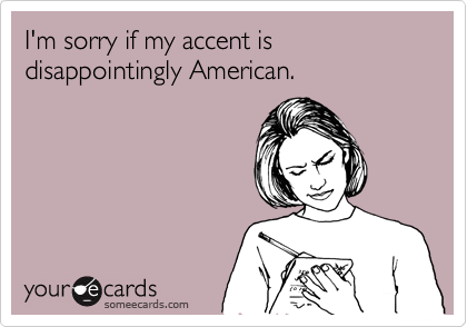 I'm sorry if my accent is disappointingly American.