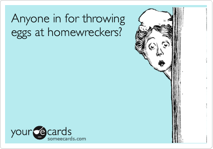 Anyone in for throwing
eggs at homewreckers?