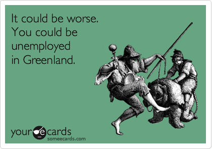 It could be worse. 
You could be 
unemployed
in Greenland.