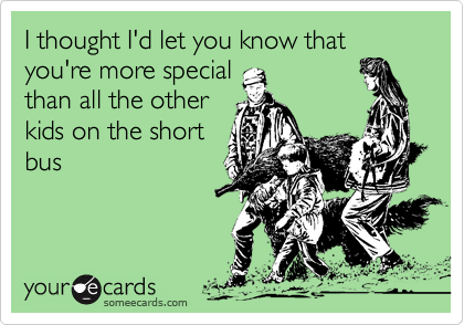 I thought I'd let you know that you're more special
than all the other
kids on the short
bus