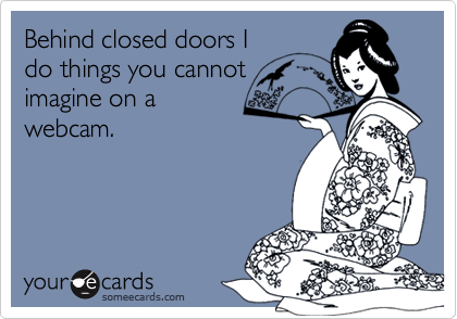 Behind closed doors I
do things you cannot
imagine on a
webcam.