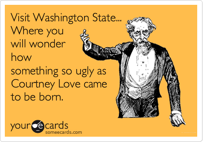 Visit Washington State...
Where you
will wonder
how
something so ugly as
Courtney Love came
to be born.