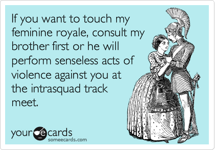 If you want to touch my
feminine royale, consult my
brother first or he will
perform senseless acts of
violence against you at
the intrasquad track
meet.