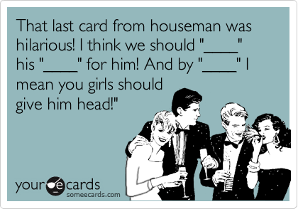 That last card from houseman was hilarious! I think we should "____" his "____" for him! And by "____" I mean you girls should
give him head!"