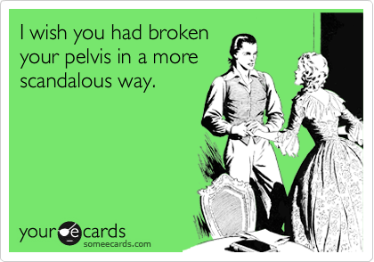 I wish you had broken
your pelvis in a more
scandalous way.  
