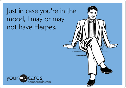 Just in case you're in the
mood, I may or may
not have Herpes.