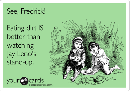 See, Fredrick!

Eating dirt IS
better than
watching
Jay Leno's
stand-up. 
