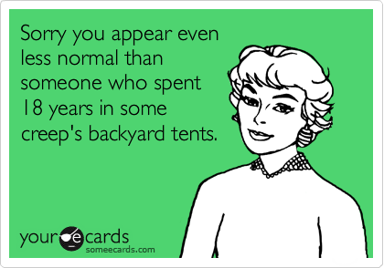 Sorry you appear even
less normal than
someone who spent
18 years in some
creep's backyard tents.