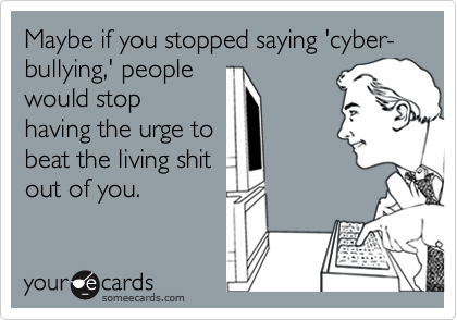 Maybe if you stopped saying 'cyber-bullying,' people
would stop
having the urge to
beat the living shit
out of you.
