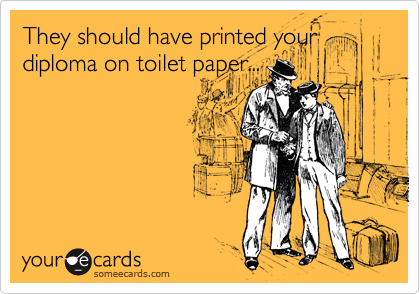 They should have printed your
diploma on toilet paper...