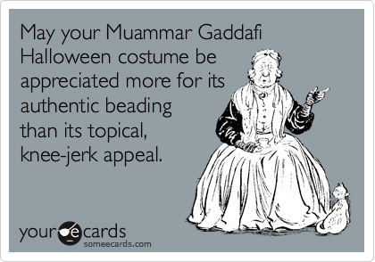 May your Muammar Gaddafi Halloween costume be
appreciated more for its
authentic beading
than its topical,
knee-jerk appeal.
