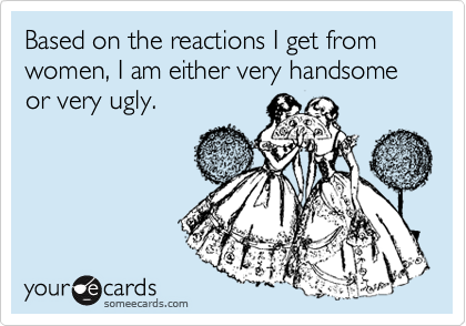 Based on the reactions I get from women, I am either very handsome or very ugly.