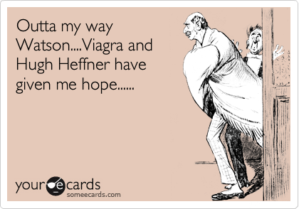 Outta my way
Watson....Viagra and
Hugh Heffner have
given me hope......
