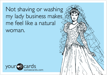 Not shaving or washing
my lady business makes
me feel like a natural
woman.