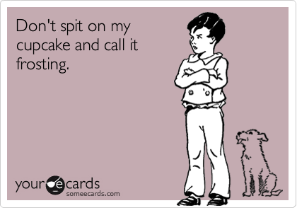 Don't spit on my
cupcake and call it
frosting.
