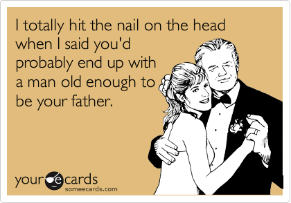 I totally hit the nail on the head when I said you'd
probably end up with
a man old enough to
be your father.