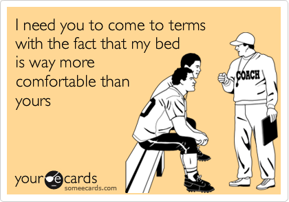 I need you to come to terms
with the fact that my bed
is way more
comfortable than
yours