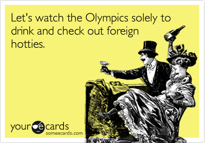 Let's watch the Olympics solely to drink and check out foreign
hotties.