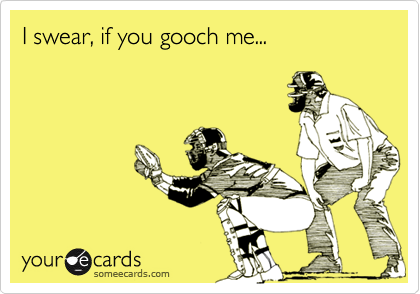 I swear, if you gooch me...