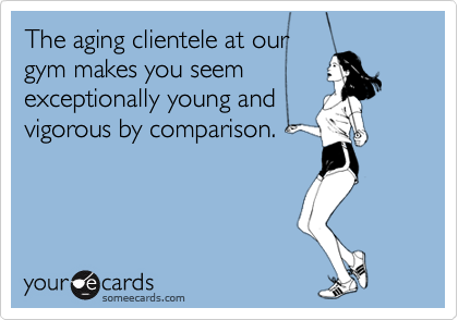 The aging clientele at our 
gym makes you seem
exceptionally young and
vigorous by comparison.