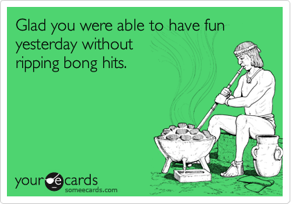 Glad you were able to have fun yesterday without 
ripping bong hits.