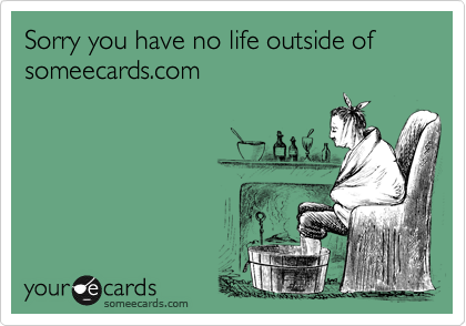 Sorry you have no life outside of someecards.com