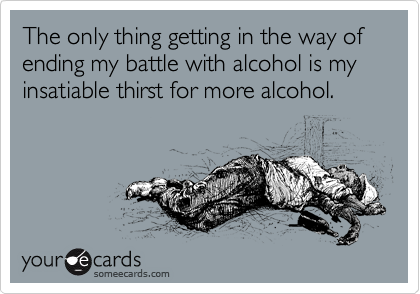 The only thing getting in the way of ending my battle with alcohol is my insatiable thirst for more alcohol.