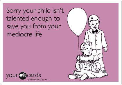 Sorry your child isn't
talented enough to
save you from your
mediocre life