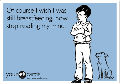 Of course I wish I was
still breastfeeding, now
stop reading my mind.