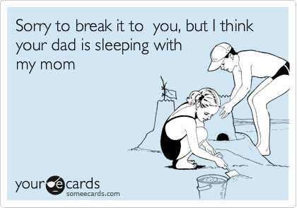 Sorry to break it to  you, but I think your dad is sleeping with
my mom