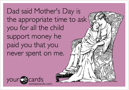 Dad said Mother's Day isthe appropriate time to askyou for all the childsupport money hepaid you that you never spent on me.