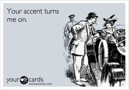 Your accent turns
me on.