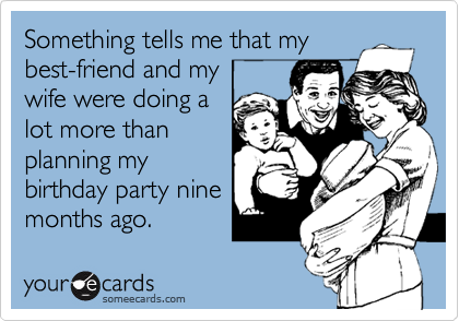 Something tells me that my
best-friend and my
wife were doing a
lot more than
planning my
birthday party nine
months ago.