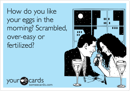 How do you like
your eggs in the
morning? Scrambled,
over-easy or 
fertilized?