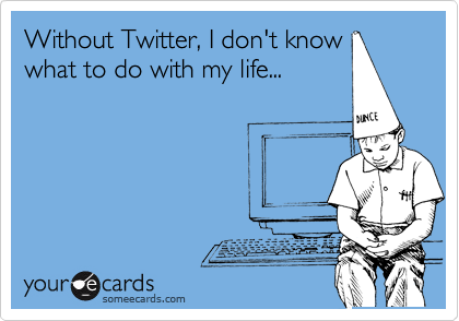 Without Twitter, I don't know
what to do with my life...