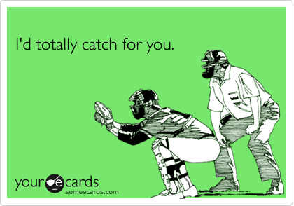 
I'd totally catch for you.