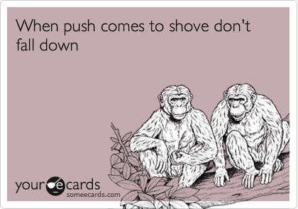 When push comes to shove don't fall down