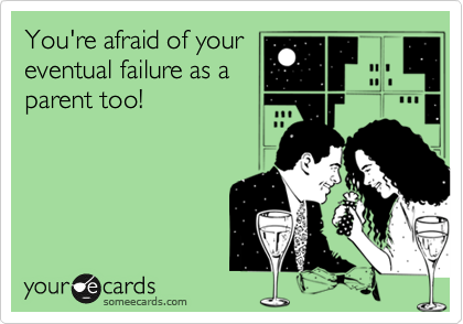 You're afraid of your
eventual failure as a
parent too!