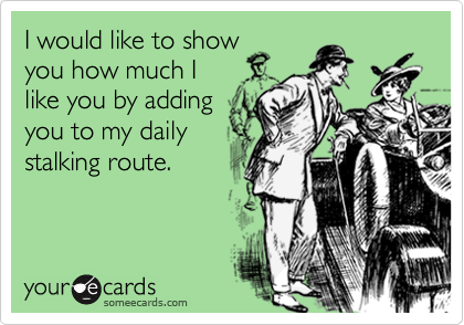 I would like to show
you how much I 
like you by adding 
you to my daily
stalking route.