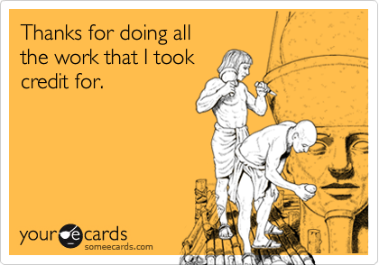 Thanks for doing all
the work that I took
credit for.